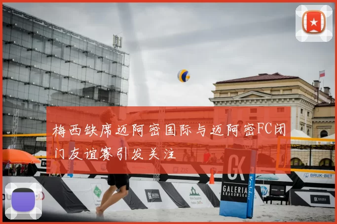 梅西缺席迈阿密国际与迈阿密FC闭门友谊赛引发关注