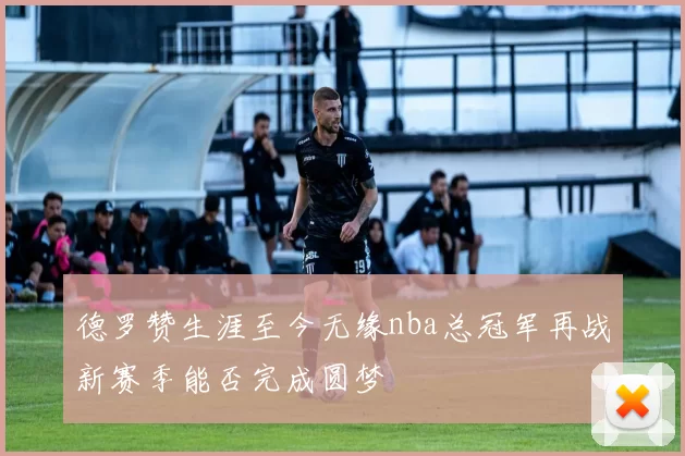 德罗赞生涯至今无缘nba总冠军再战新赛季能否完成圆梦