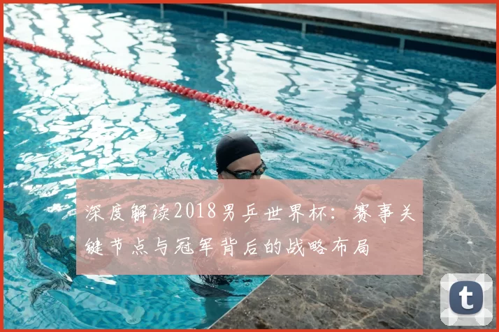深度解读2018男乒世界杯:赛事关键节点与冠军背后的战略布局