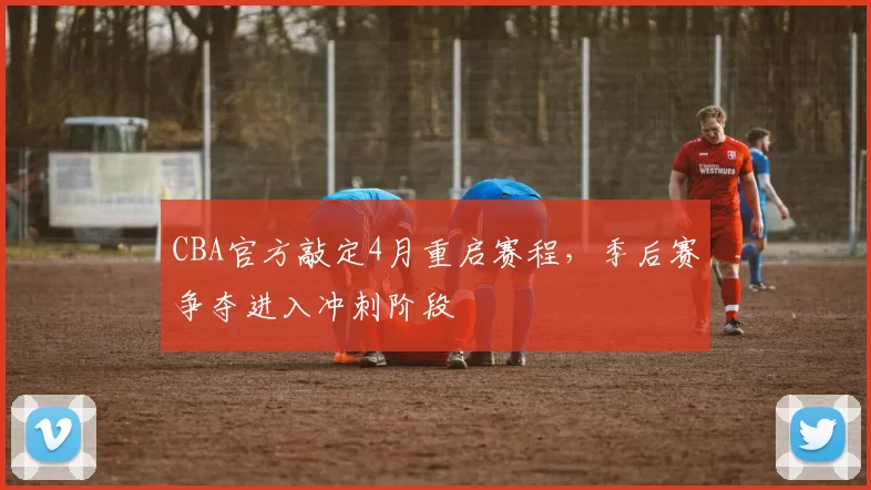 CBA官方敲定4月重启赛程，季后赛争夺进入冲刺阶段