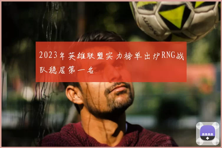 2023年英雄联盟实力榜单出炉RNG战队稳居第一名