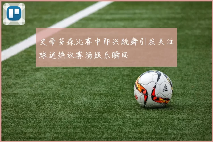 史蒂芬森比赛中即兴跳舞引发关注球迷热议赛场娱乐瞬间