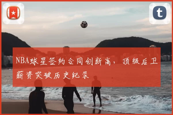 NBA球星签约合同创新高,顶级后卫薪资突破历史纪录