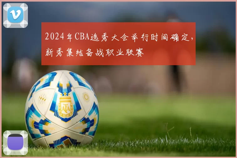 2024年CBA选秀大会举行时间确定,新秀集结备战职业联赛