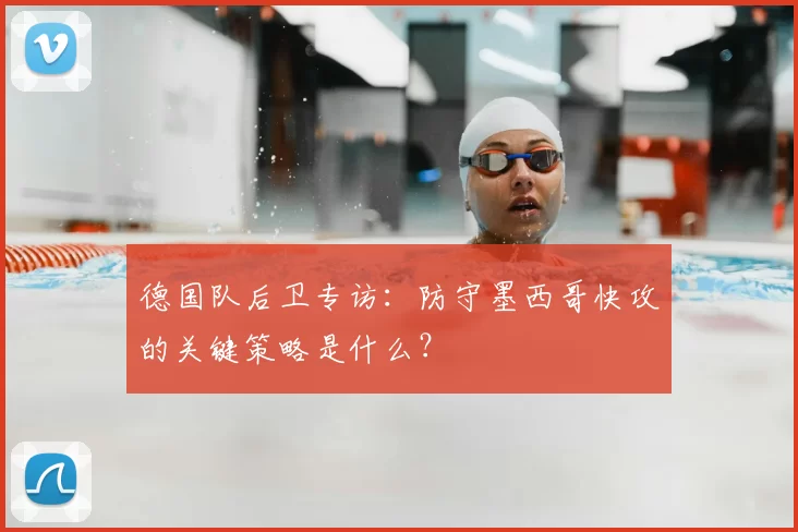 德国队后卫专访:防守墨西哥快攻的关键策略是什么?