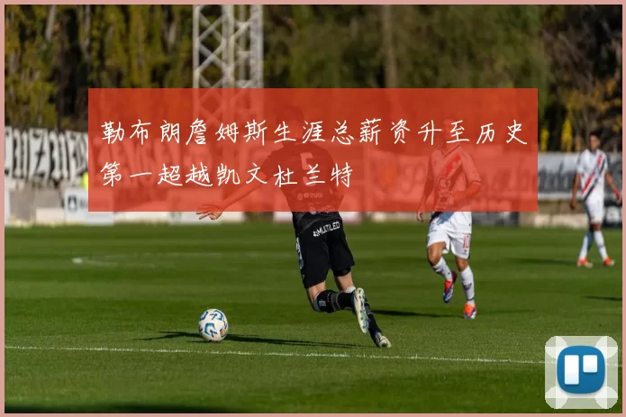 勒布朗詹姆斯生涯总薪资升至历史第一超越凯文杜兰特