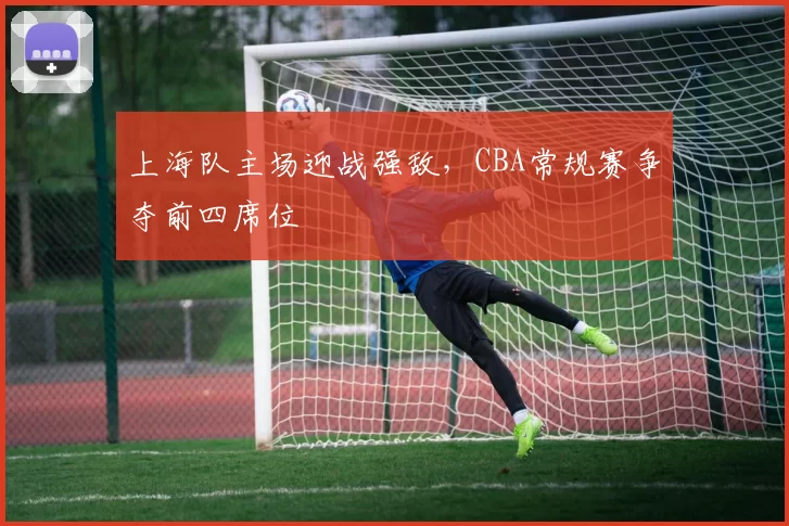 上海队主场迎战强敌，CBA常规赛争夺前四席位