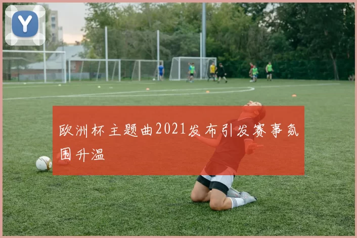 欧洲杯主题曲2021发布引发赛事氛围升温