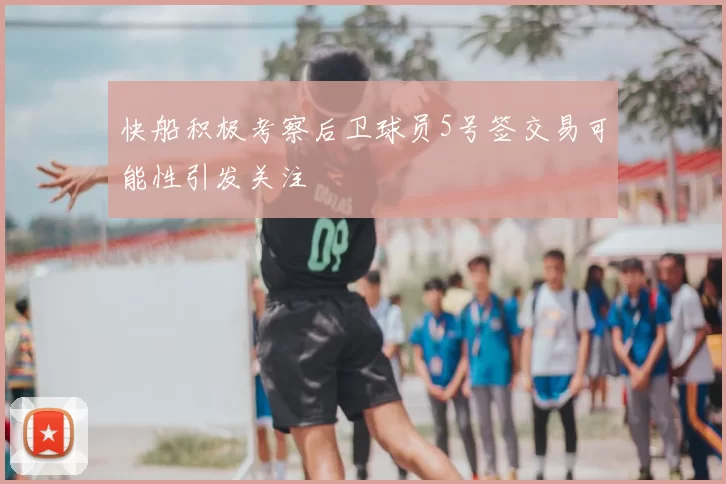 快船积极考察后卫球员5号签交易可能性引发关注