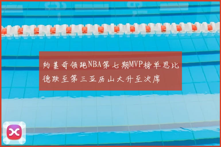 约基奇领跑NBA第七期MVP榜单恩比德跌至第三亚历山大升至次席