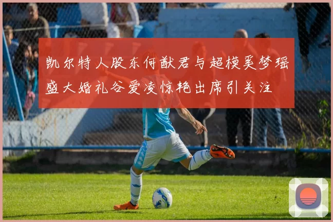 凯尔特人股东何猷君与超模奚梦瑶盛大婚礼谷爱凌惊艳出席引关注