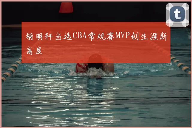 胡明轩当选CBA常规赛MVP创生涯新高度