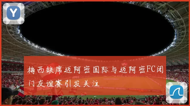 梅西缺席迈阿密国际与迈阿密FC闭门友谊赛引发关注