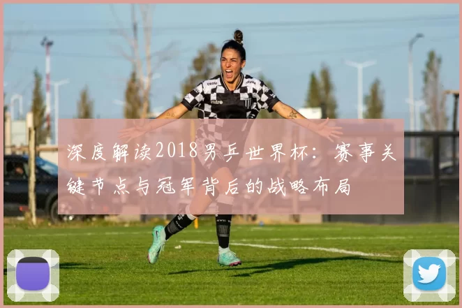 深度解读2018男乒世界杯:赛事关键节点与冠军背后的战略布局