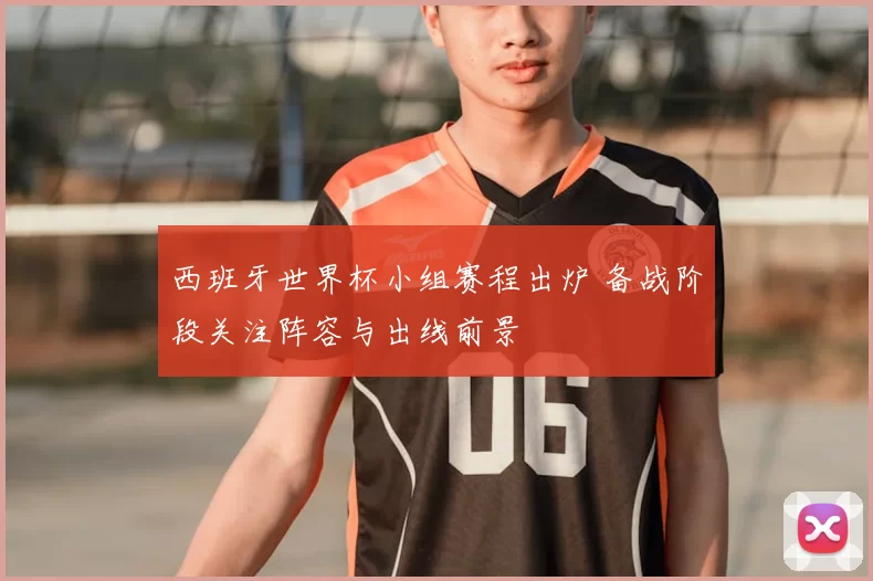 西班牙世界杯小组赛程出炉 备战阶段关注阵容与出线前景