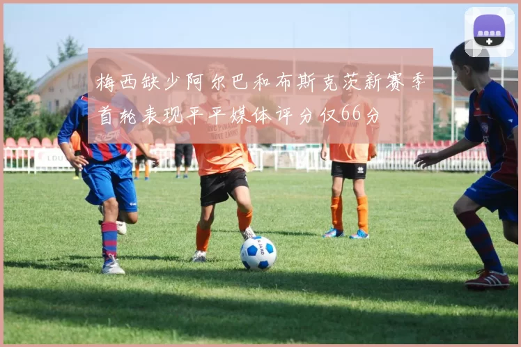 梅西缺少阿尔巴和布斯克茨新赛季首轮表现平平媒体评分仅66分