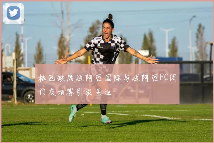 梅西缺席迈阿密国际与迈阿密FC闭门友谊赛引发关注