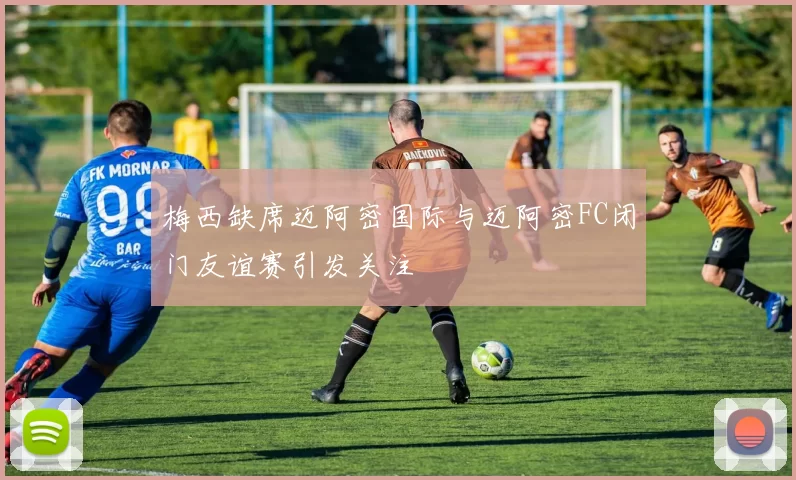 梅西缺席迈阿密国际与迈阿密FC闭门友谊赛引发关注