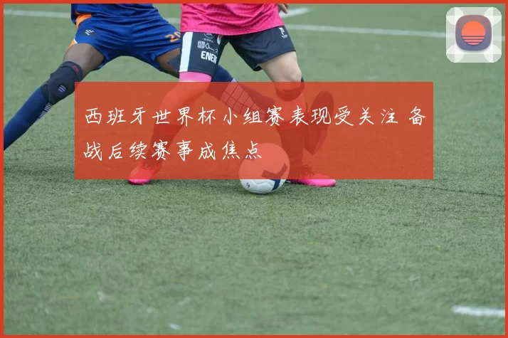 西班牙世界杯小组赛表现受关注 备战后续赛事成焦点
