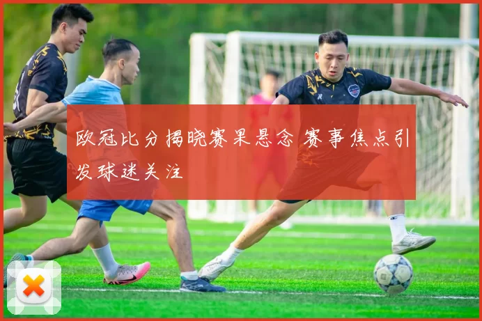 欧冠比分揭晓赛果悬念 赛事焦点引发球迷关注