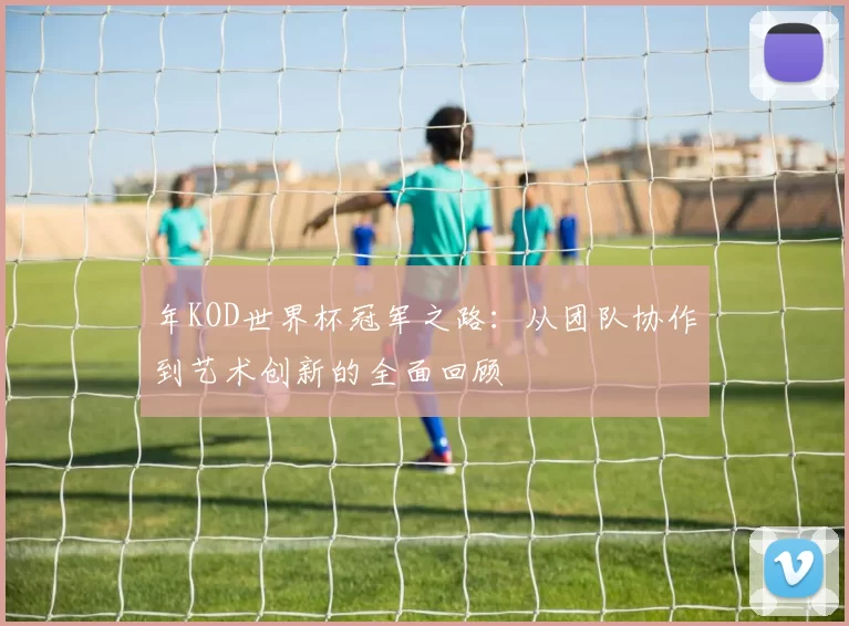 年KOD世界杯冠军之路：从团队协作到艺术创新的全面回顾