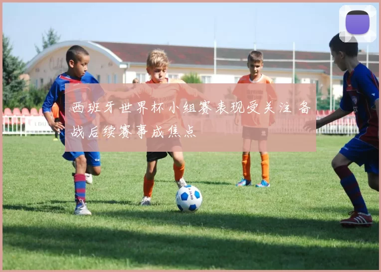 西班牙世界杯小组赛表现受关注 备战后续赛事成焦点