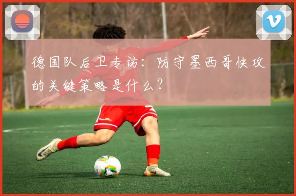 德国队后卫专访:防守墨西哥快攻的关键策略是什么?