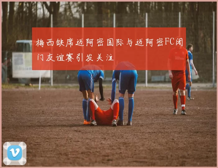 梅西缺席迈阿密国际与迈阿密FC闭门友谊赛引发关注