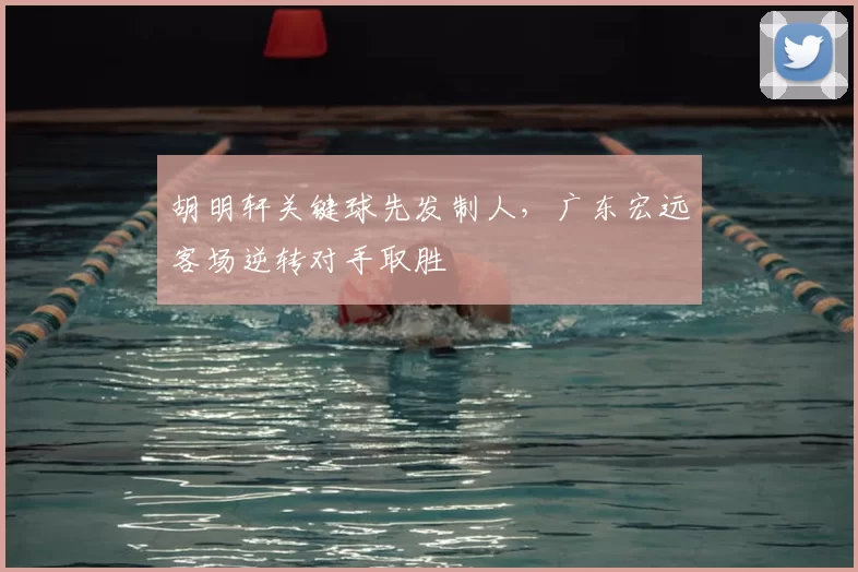 胡明轩关键球先发制人,广东宏远客场逆转对手取胜