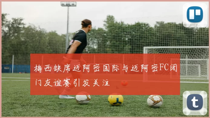 梅西缺席迈阿密国际与迈阿密FC闭门友谊赛引发关注