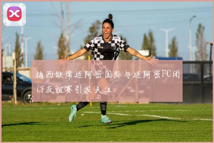 梅西缺席迈阿密国际与迈阿密FC闭门友谊赛引发关注