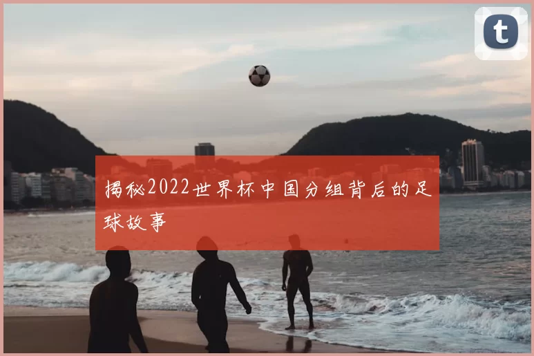 揭秘2022世界杯中国分组背后的足球故事
