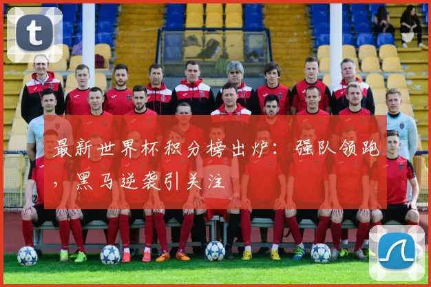 最新世界杯积分榜出炉:强队领跑,黑马逆袭引关注