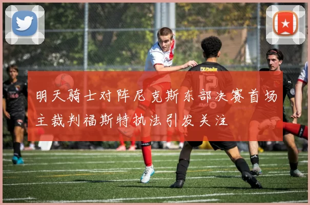 明天骑士对阵尼克斯东部决赛首场主裁判福斯特执法引发关注