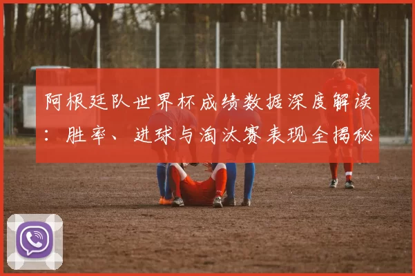 阿根廷队世界杯成绩数据深度解读:胜率、进球与淘汰赛表现全揭秘