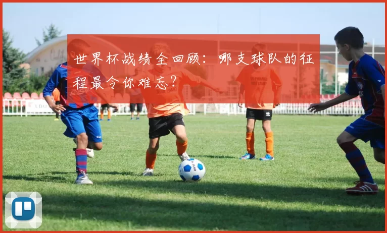 世界杯战绩全回顾:哪支球队的征程最令你难忘?