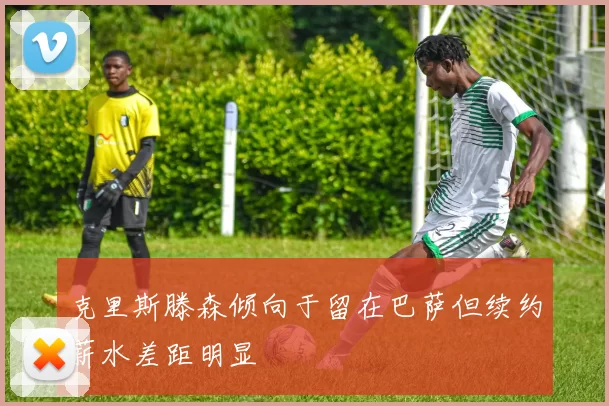 克里斯滕森倾向于留在巴萨但续约薪水差距明显