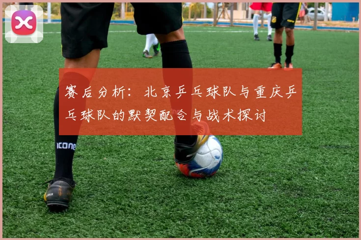 赛后分析：北京乒乓球队与重庆乒乓球队的默契配合与战术探讨