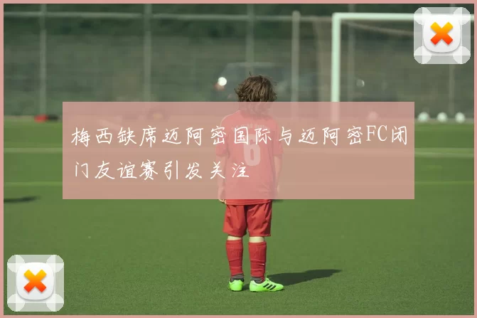梅西缺席迈阿密国际与迈阿密FC闭门友谊赛引发关注