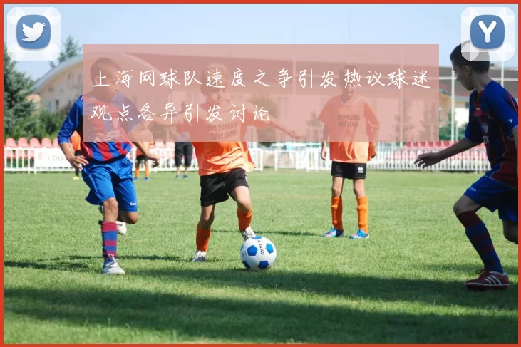 上海网球队速度之争引发热议球迷观点各异引发讨论