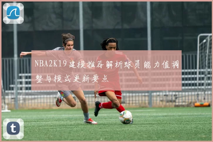 NBA2K19建模推荐解析球员能力值调整与模式更新要点