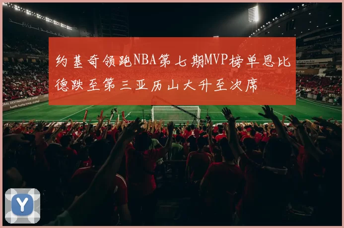 约基奇领跑NBA第七期MVP榜单恩比德跌至第三亚历山大升至次席