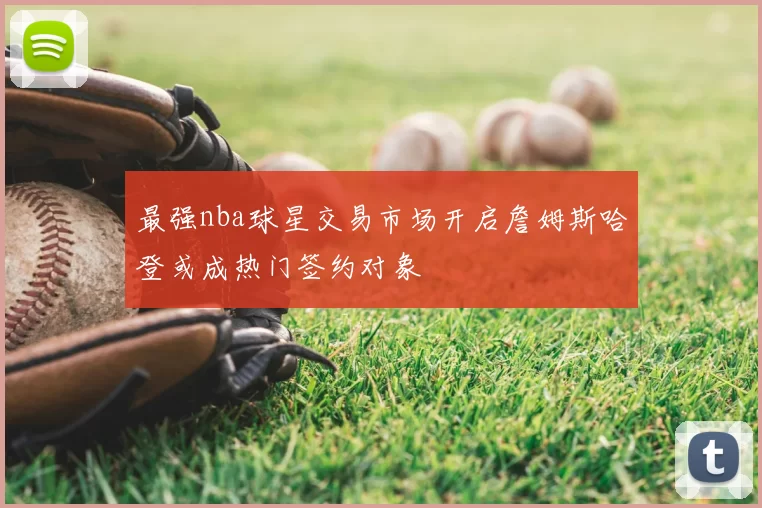 最强nba球星交易市场开启詹姆斯哈登或成热门签约对象