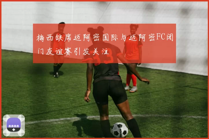 梅西缺席迈阿密国际与迈阿密FC闭门友谊赛引发关注