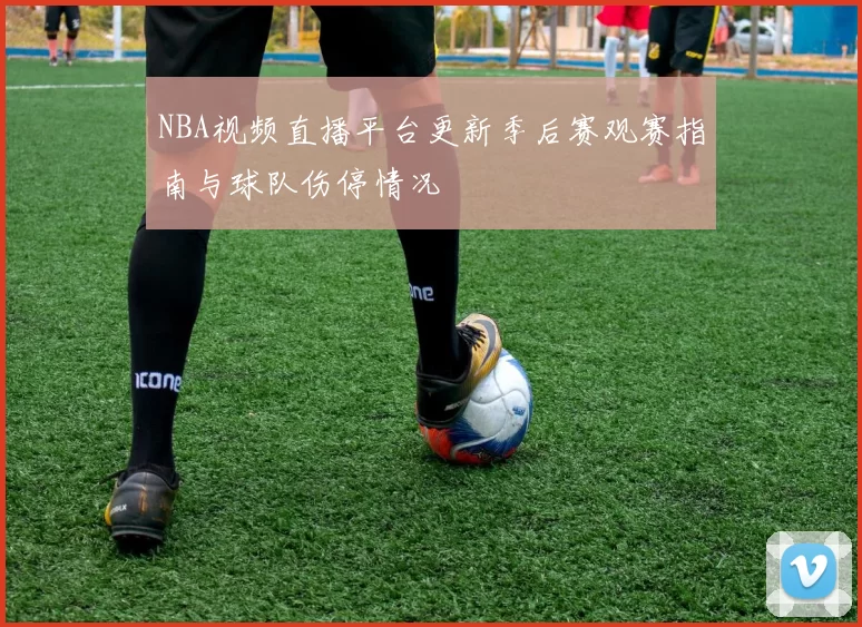 NBA视频直播平台更新季后赛观赛指南与球队伤停情况