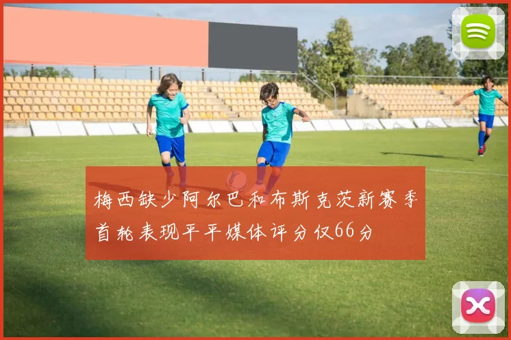 梅西缺少阿尔巴和布斯克茨新赛季首轮表现平平媒体评分仅66分