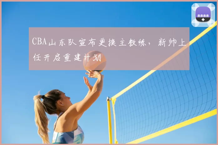CBA山东队宣布更换主教练,新帅上任开启重建计划