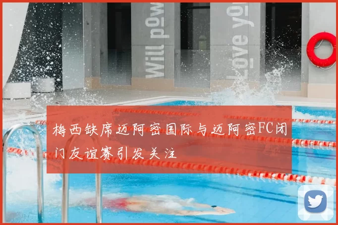 梅西缺席迈阿密国际与迈阿密FC闭门友谊赛引发关注