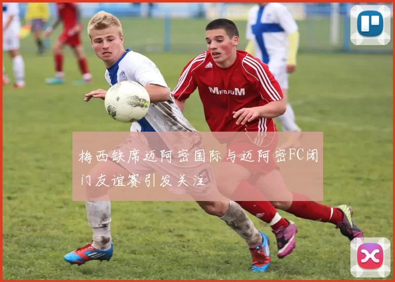 梅西缺席迈阿密国际与迈阿密FC闭门友谊赛引发关注