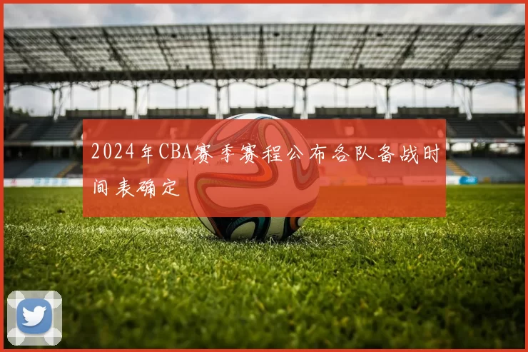 2024年CBA赛季赛程公布各队备战时间表确定